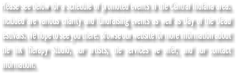 Please see below for a schedule of promoted events in the Central Indiana area. Included are various charity and fundraising events as well as Day of the Dead festivals. We hope to see you there. Browse our website for more information about the Ink Therapy Studio, our artists, the services we offer, and our contact information.
